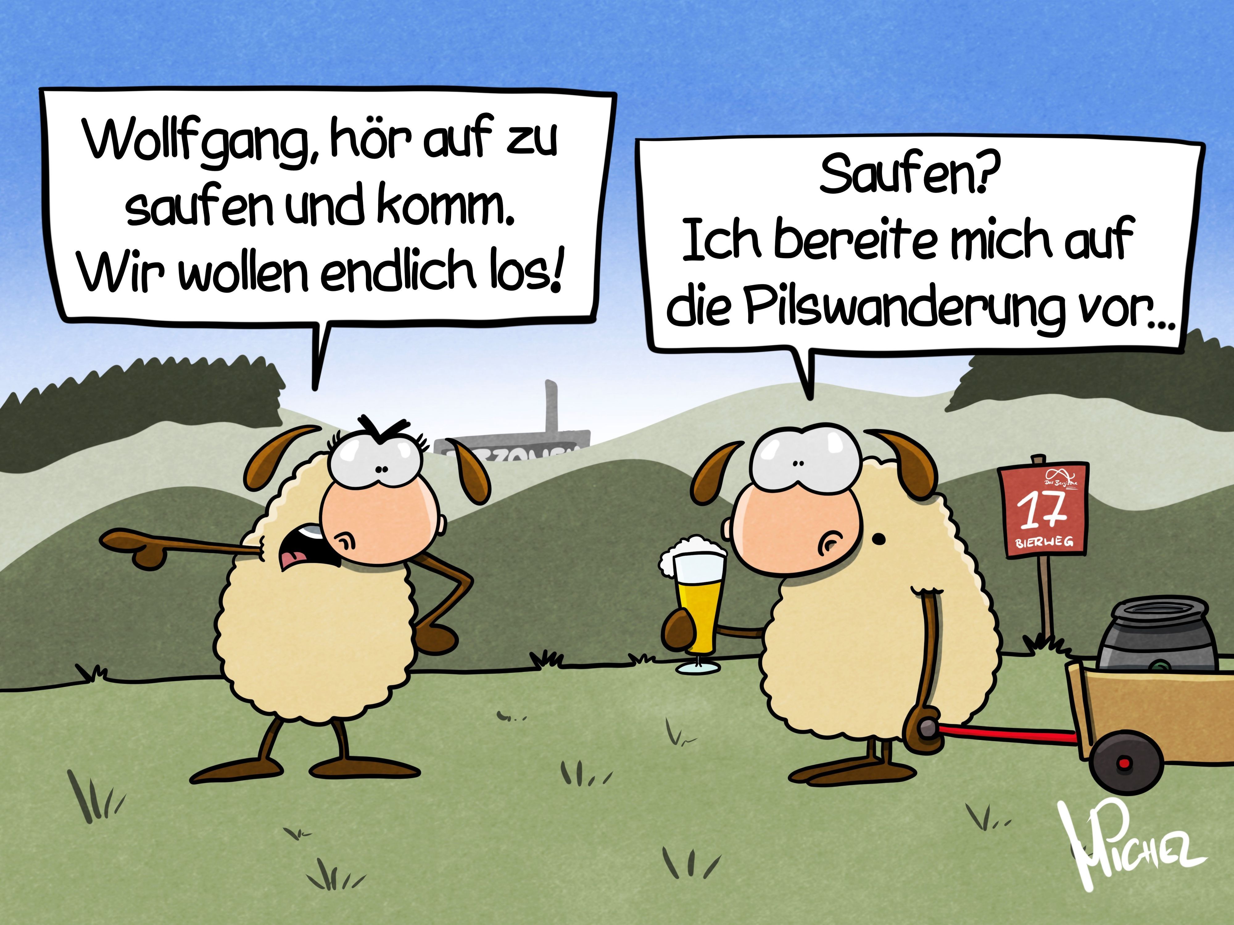Zwei Schafe stehen auf der Wiese. Eins sagt: „Wollfgang, hör auf zu saufen und komm. Wir wollen endlich los!“ Das andere hält ein Bier in der Hand und zieht einen Bollerwagen mit Bierfass hinter sich her und antwortet: „Saufen? Ich bereite mich auf die Pilswandrung vor...“